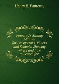 Pomeroy's Mining Manual for Prospectors, Miners and Schools: Showing where and how to Search for .