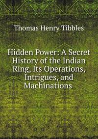 Hidden Power: A Secret History of the Indian Ring, Its Operations, Intrigues, and Machinations .