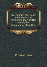 Programmes of sermons and instructions, comprising the Apostles' creed; the commandments of God .