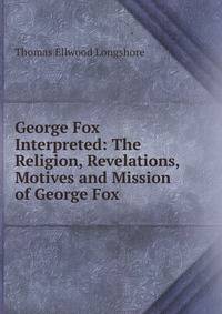 George Fox Interpreted: The Religion, Revelations, Motives and Mission of George Fox .