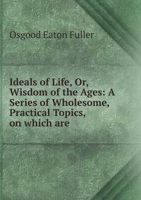 Ideals of Life, Or, Wisdom of the Ages: A Series of Wholesome, Practical Topics, on which are .