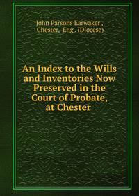 An Index to the Wills and Inventories Now Preserved in the Court of Probate, at Chester .