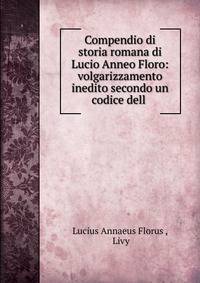 Compendio di storia romana di Lucio Anneo Floro: volgarizzamento inedito secondo un codice dell .