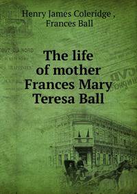 The life of mother Frances Mary Teresa Ball