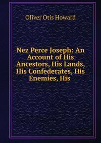 Nez Perce Joseph: An Account of His Ancestors, His Lands, His Confederates, His Enemies, His .