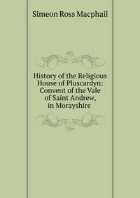 History of the Religious House of Pluscardyn: Convent of the Vale of Saint Andrew, in Morayshire .