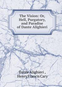 The Vision: Or, Hell, Purgatory, and Paradise of Dante Alighieri