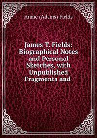 James T. Fields: Biographical Notes and Personal Sketches, with Unpublished Fragments and .