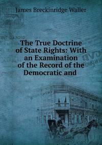 The True Doctrine of State Rights: With an Examination of the Record of the Democratic and .