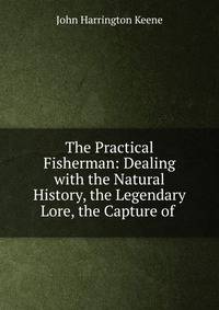 The Practical Fisherman: Dealing with the Natural History, the Legendary Lore, the Capture of .