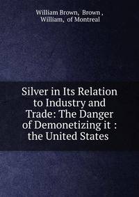 Silver in Its Relation to Industry and Trade: The Danger of Demonetizing it : the United States .