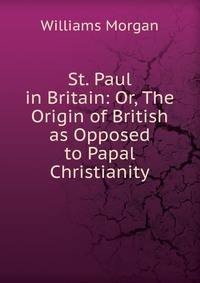 St. Paul in Britain: Or, The Origin of British as Opposed to Papal Christianity