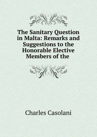 The Sanitary Question in Malta: Remarks and Suggestions to the Honorable Elective Members of the .