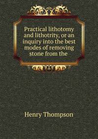 Practical lithotomy and lithotrity, or an inquiry into the best modes of removing stone from the .