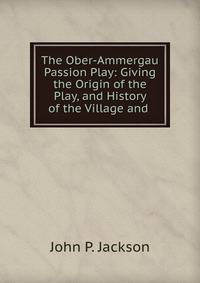 The Ober-Ammergau Passion Play: Giving the Origin of the Play, and History of the Village and .