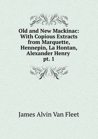Old and New Mackinac: With Copious Extracts from Marquette, Hennepin, La Hontan, Alexander Henry .. pt. 1