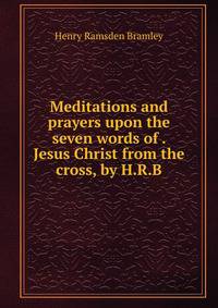 Meditations and prayers upon the seven words of . Jesus Christ from the cross, by H.R.B.