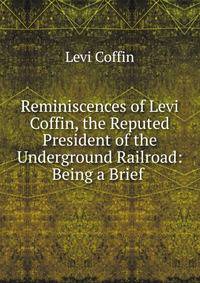 Reminiscences of Levi Coffin, the Reputed President of the Underground Railroad: Being a Brief .