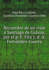 Recuerdos de un viaje a Santiago de Galicia, por el p. F. Fita y. d. A. Fernandez-Guerra