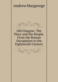 Old Glasgow: The Place and the People. From the Roman Occupation to the Eighteenth Century