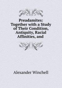 Preadamites: Together with a Study of Their Condition, Antiquity, Racial Affinities, and .