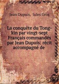 La conqu?te du Tong-kin par vingt-sept Fran?ais command?s par Jean Dupuis: r?cit accompagn? de .