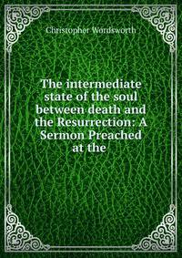 The intermediate state of the soul between death and the Resurrection: A Sermon Preached at the .