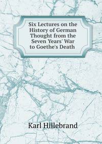 Six Lectures on the History of German Thought from the Seven Years' War to Goethe's Death .