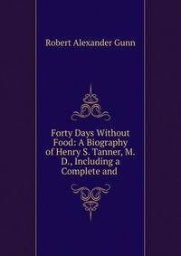 Forty Days Without Food: A Biography of Henry S. Tanner, M.D., Including a Complete and .