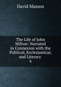 The Life of John Milton: Narrated in Connexion with the Political, Ecclesiastical, and Literary .. 6