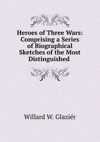 Heroes of Three Wars: Comprising a Series of Biographical Sketches of the Most Distinguished .
