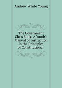 The Government Class Book: A Youth's Manual of Instruction in the Principles of Constitutional .