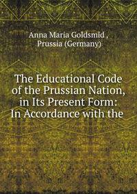 The Educational Code of the Prussian Nation, in Its Present Form: In Accordance with the .