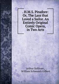 . H.M.S. Pinafore: Or, The Lass that Loved a Sailor. An Entirely Original Comic Opera, in Two Acts