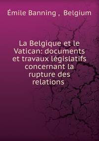 La Belgique et le Vatican: documents et travaux l?gislatifs concernant la rupture des relations .