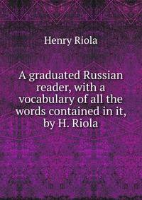 A graduated Russian reader, with a vocabulary of all the words contained in it, by H. Riola