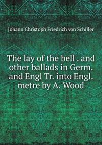 The lay of the bell . and other ballads in Germ. and Engl Tr. into Engl. metre by A. Wood