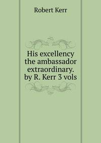 His excellency the ambassador extraordinary. by R. Kerr 3 vols