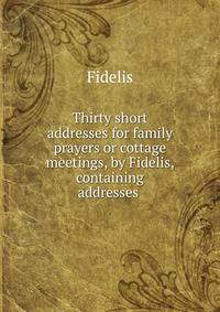 Thirty short addresses for family prayers or cottage meetings, by Fidelis, containing addresses .