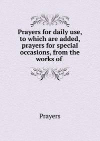 Prayers for daily use, to which are added, prayers for special occasions, from the works of .
