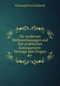 Die modernen Weltanschauungen und ihre praktischen Konsequenzen: Vortr?ge ?ber Fragen der .