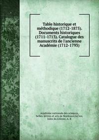 Table historique et me?thodique (1712-1875). Documents historiques (1711-1713). Catalogue des manuscrits de l'ancienne Acade?mie (1712-1793)