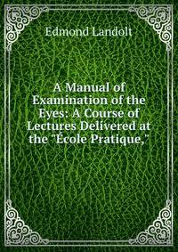 A Manual of Examination of the Eyes: A Course of Lectures Delivered at the "?cole Pratique,"