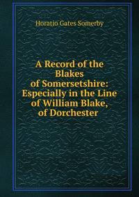A Record of the Blakes of Somersetshire: Especially in the Line of William Blake, of Dorchester .