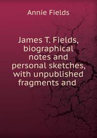 James T. Fields, biographical notes and personal sketches, with unpublished fragments and .