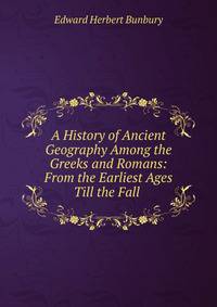 A History of Ancient Geography Among the Greeks and Romans: From the Earliest Ages Till the Fall .