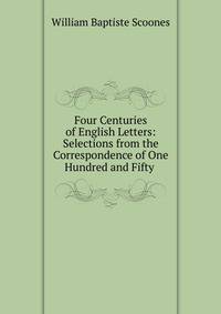 Four Centuries of English Letters: Selections from the Correspondence of One Hundred and Fifty .