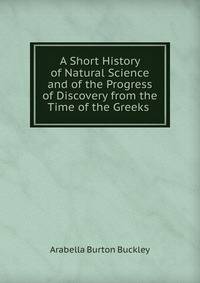 A Short History of Natural Science and of the Progress of Discovery from the Time of the Greeks .