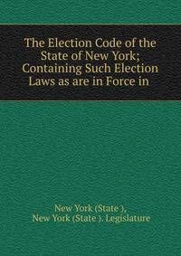 The Election Code of the State of New York; Containing Such Election Laws as are in Force in .