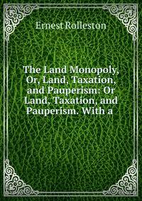 The Land Monopoly, Or, Land, Taxation, and Pauperism: Or Land, Taxation, and Pauperism. With a .